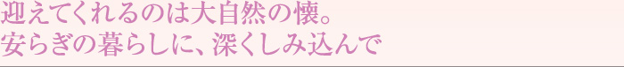 迎えてくれるのは大自然の懐。安らぎの暮らしに、深くしみ込んで